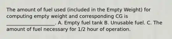 The amount of fuel used (included in the Empty Weight) for computing empty weight and corresponding CG is ____________________. A. Empty fuel tank B. Unusable fuel. C. The amount of fuel necessary for 1/2 hour of operation.