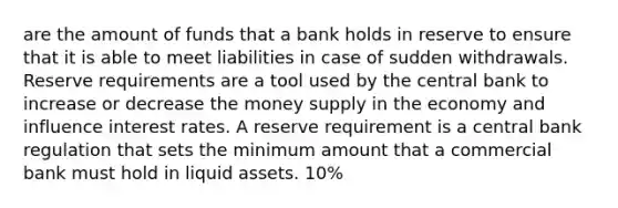 are the amount of funds that a bank holds in reserve to ensure that it is able to meet liabilities in case of sudden withdrawals. Reserve requirements are a tool used by the central bank to increase or decrease the money supply in the economy and influence interest rates. A reserve requirement is a central bank regulation that sets the minimum amount that a commercial bank must hold in liquid assets. 10%