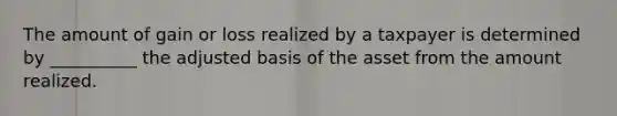 The amount of gain or loss realized by a taxpayer is determined by __________ the adjusted basis of the asset from the amount realized.