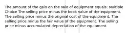 The amount of the gain on the sale of equipment equals: Multiple Choice The selling price minus the book value of the equipment. The selling price minus the original cost of the equipment. The selling price minus the fair value of the equipment. The selling price minus accumulated depreciation of the equipment.