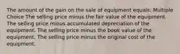 The amount of the gain on the sale of equipment equals: Multiple Choice The selling price minus the fair value of the equipment. The selling price minus accumulated depreciation of the equipment. The selling price minus the book value of the equipment. The selling price minus the original cost of the equipment.