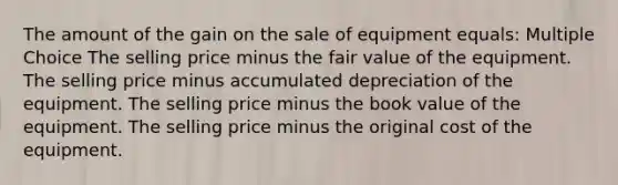 The amount of the gain on the sale of equipment equals: Multiple Choice The selling price minus the fair value of the equipment. The selling price minus accumulated depreciation of the equipment. The selling price minus the book value of the equipment. The selling price minus the original cost of the equipment.