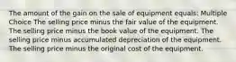 The amount of the gain on the sale of equipment equals: Multiple Choice The selling price minus the fair value of the equipment. The selling price minus the book value of the equipment. The selling price minus accumulated depreciation of the equipment. The selling price minus the original cost of the equipment.