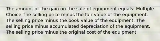 The amount of the gain on the sale of equipment equals: Multiple Choice The selling price minus the fair value of the equipment. The selling price minus the book value of the equipment. The selling price minus accumulated depreciation of the equipment. The selling price minus the original cost of the equipment.