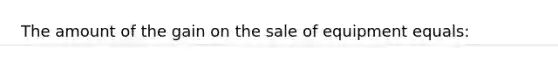 The amount of the gain on the sale of equipment equals: