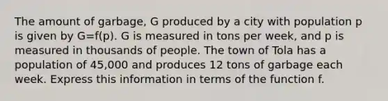 The amount of garbage, G produced by a city with population p is given by G=f(p). G is measured in tons per week, and p is measured in thousands of people. The town of Tola has a population of 45,000 and produces 12 tons of garbage each week. Express this information in terms of the function f.