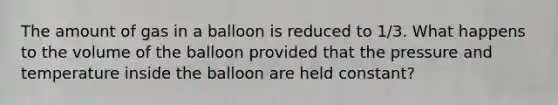 The amount of gas in a balloon is reduced to 1/3. What happens to the volume of the balloon provided that the pressure and temperature inside the balloon are held constant?