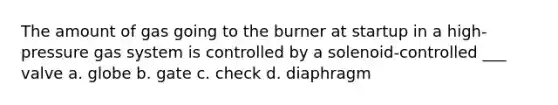 The amount of gas going to the burner at startup in a high-pressure gas system is controlled by a solenoid-controlled ___ valve a. globe b. gate c. check d. diaphragm