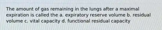 The amount of gas remaining in the lungs after a maximal expiration is called the a. expiratory reserve volume b. residual volume c. vital capacity d. functional residual capacity