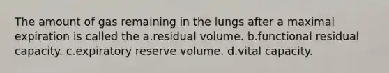 The amount of gas remaining in the lungs after a maximal expiration is called the a.residual volume. b.functional residual capacity. c.expiratory reserve volume. d.vital capacity.