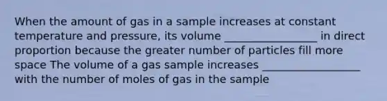 When the amount of gas in a sample increases at constant temperature and pressure, its volume _________________ in <a href='https://www.questionai.com/knowledge/kfXqPOzKsm-direct-proportion' class='anchor-knowledge'>direct proportion</a> because the greater number of particles fill more space The volume of a gas sample increases __________________ with the number of moles of gas in the sample