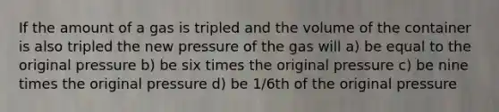 If the amount of a gas is tripled and the volume of the container is also tripled the new pressure of the gas will a) be equal to the original pressure b) be six times the original pressure c) be nine times the original pressure d) be 1/6th of the original pressure