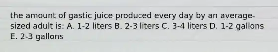 the amount of gastic juice produced every day by an average-sized adult is: A. 1-2 liters B. 2-3 liters C. 3-4 liters D. 1-2 gallons E. 2-3 gallons