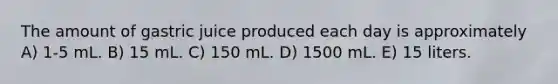 The amount of gastric juice produced each day is approximately A) 1-5 mL. B) 15 mL. C) 150 mL. D) 1500 mL. E) 15 liters.