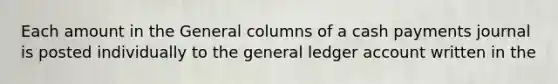 Each amount in the General columns of a cash payments journal is posted individually to the general ledger account written in the