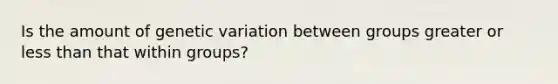 Is the amount of genetic variation between groups greater or less than that within groups?