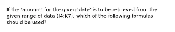 If the 'amount' for the given 'date' is to be retrieved from the given range of data (I4:K7), which of the following formulas should be used?