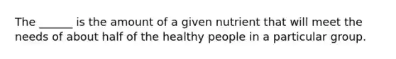 The ______ is the amount of a given nutrient that will meet the needs of about half of the healthy people in a particular group.