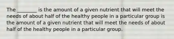 The ________ is the amount of a given nutrient that will meet the needs of about half of the healthy people in a particular group is the amount of a given nutrient that will meet the needs of about half of the healthy people in a particular group.