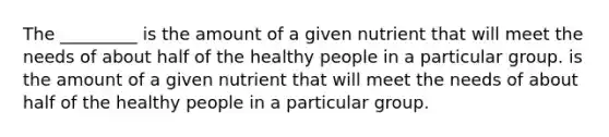 The _________ is the amount of a given nutrient that will meet the needs of about half of the healthy people in a particular group. is the amount of a given nutrient that will meet the needs of about half of the healthy people in a particular group.