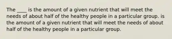 The ____ is the amount of a given nutrient that will meet the needs of about half of the healthy people in a particular group. is the amount of a given nutrient that will meet the needs of about half of the healthy people in a particular group.