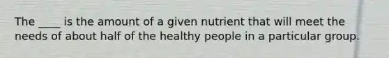 The ____ is the amount of a given nutrient that will meet the needs of about half of the healthy people in a particular group.