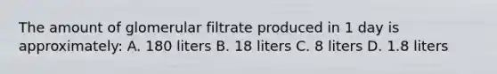 The amount of glomerular filtrate produced in 1 day is approximately: A. 180 liters B. 18 liters C. 8 liters D. 1.8 liters