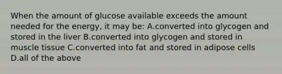 When the amount of glucose available exceeds the amount needed for the energy, it may be: A.converted into glycogen and stored in the liver B.converted into glycogen and stored in muscle tissue C.converted into fat and stored in adipose cells D.all of the above