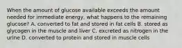 When the amount of glucose available exceeds the amount needed for immediate energy, what happens to the remaining glucose? A. converted to fat and stored in fat cells B. stored as glycogen in the muscle and liver C. excreted as nitrogen in the urine D. converted to protein and stored in muscle cells