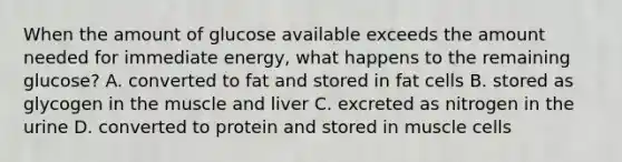 When the amount of glucose available exceeds the amount needed for immediate energy, what happens to the remaining glucose? A. converted to fat and stored in fat cells B. stored as glycogen in the muscle and liver C. excreted as nitrogen in the urine D. converted to protein and stored in muscle cells