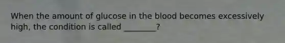 When the amount of glucose in the blood becomes excessively high, the condition is called ________?