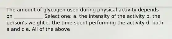 The amount of glycogen used during physical activity depends on ____________ Select one: a. the intensity of the activity b. the person's weight c. the time spent performing the activity d. both a and c e. All of the above