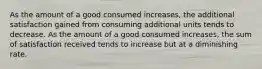 As the amount of a good consumed increases, the additional satisfaction gained from consuming additional units tends to decrease. As the amount of a good consumed increases, the sum of satisfaction received tends to increase but at a diminishing rate.