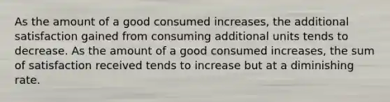 As the amount of a good consumed increases, the additional satisfaction gained from consuming additional units tends to decrease. As the amount of a good consumed increases, the sum of satisfaction received tends to increase but at a diminishing rate.