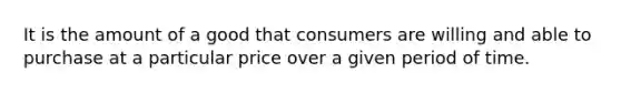 It is the amount of a good that consumers are willing and able to purchase at a particular price over a given period of time.