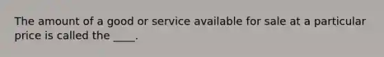 The amount of a good or service available for sale at a particular price is called the ____.