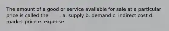 The amount of a good or service available for sale at a particular price is called the ____. a. supply b. demand c. indirect cost d. market price e. expense