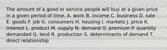 The amount of a good or service people will buy at a given price in a given period of time. A. work B. income C. business D. sale E. goods F. job G. consumers H. housing I. markets J. price K. interest L. product M. supply N. demand O. premium P. quantity demanded Q. lend R. production S. determinants of demand T. direct relationship