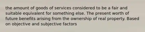 the amount of goods of services considered to be a fair and suitable equivalent for something else. The present worth of future benefits arising from the ownership of real property. Based on objective and subjective factors