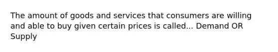 The amount of goods and services that consumers are willing and able to buy given certain prices is called... Demand OR Supply