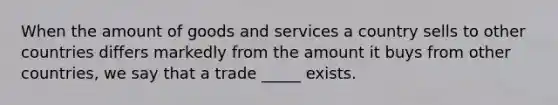 When the amount of goods and services a country sells to other countries differs markedly from the amount it buys from other countries, we say that a trade _____ exists.