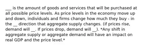 ___ is the amount of goods and services that will be purchased at all possible price levels. As price levels in the economy move up and down, individuals and firms change how much they buy - in the __ direction that aggregate supply changes. (if prices rise, demand will __. If prices drop, demand will __). *Any shift in aggregate supply or aggregate demand will have an impact on real GDP and the price level.*