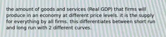 the amount of goods and services (Real GDP) that firms will produce in an economy at different price levels. it is the supply for everything by all firms. this differentiates between short run and long run with 2 different curves.