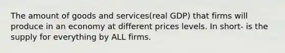 The amount of goods and services(real GDP) that firms will produce in an economy at different prices levels. In short- is the supply for everything by ALL firms.