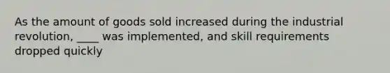 As the amount of goods sold increased during the industrial revolution, ____ was implemented, and skill requirements dropped quickly