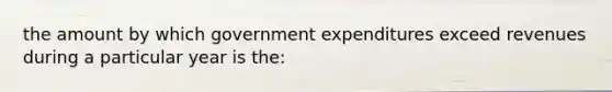 the amount by which government expenditures exceed revenues during a particular year is the: