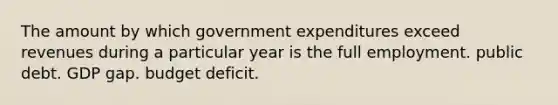 The amount by which government expenditures exceed revenues during a particular year is the full employment. public debt. GDP gap. budget deficit.