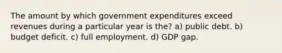 The amount by which government expenditures exceed revenues during a particular year is the? a) public debt. b) budget deficit. c) full employment. d) GDP gap.