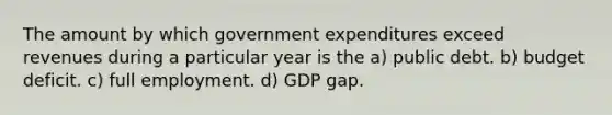 The amount by which government expenditures exceed revenues during a particular year is the a) public debt. b) budget deficit. c) full employment. d) GDP gap.