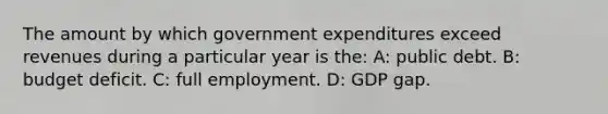 The amount by which government expenditures exceed revenues during a particular year is the: A: public debt. B: budget deficit. C: full employment. D: GDP gap.